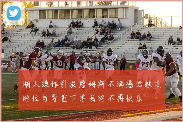 湖人操作引发詹姆斯不满感觉缺乏地位与尊重下季或将不再快乐