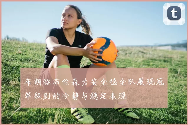 布朗称布伦森为安全毯全队展现冠军级别的冷静与稳定表现