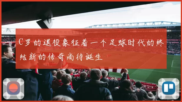 C罗的退役象征着一个足球时代的终结新的传奇尚待诞生