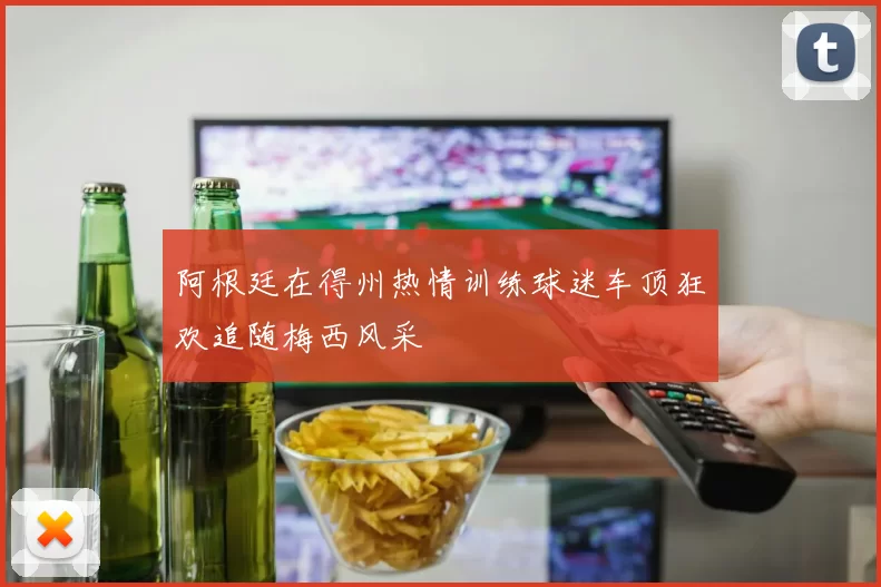 阿根廷在得州热情训练球迷车顶狂欢追随梅西风采
