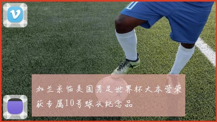 加兰亲临美国男足世界杯大本营荣获专属10号球衣纪念品