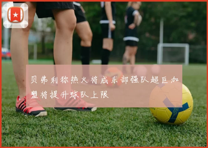 贝弗利称热火将成东部强队超巨加盟将提升球队上限