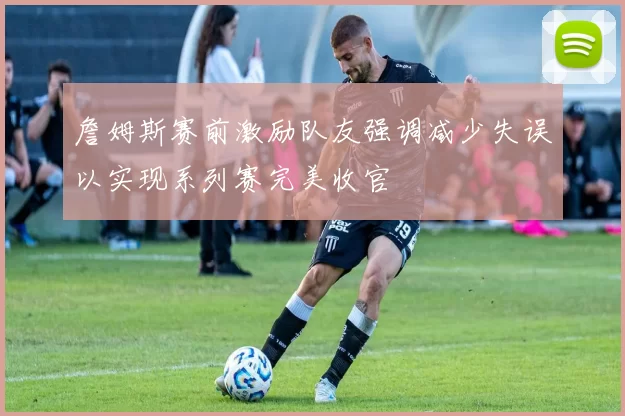 詹姆斯赛前激励队友强调减少失误以实现系列赛完美收官