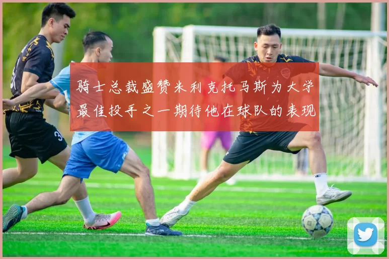 骑士总裁盛赞米利克托马斯为大学最佳投手之一期待他在球队的表现
