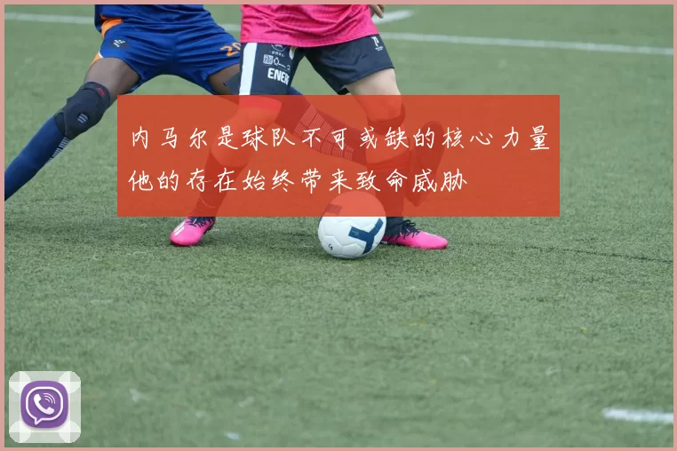 内马尔是球队不可或缺的核心力量他的存在始终带来致命威胁