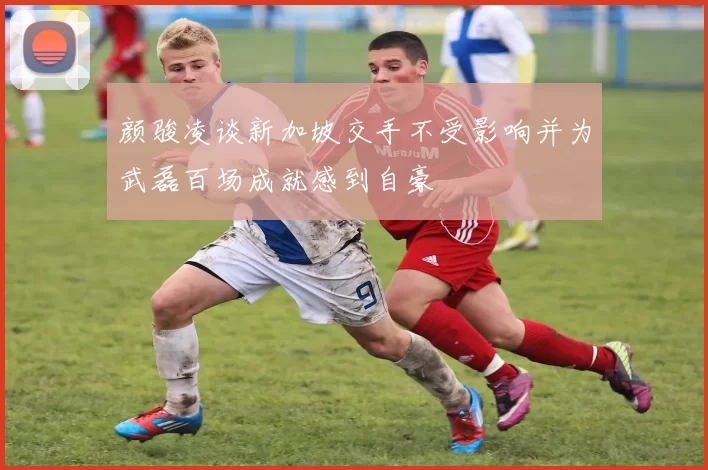 颜骏凌谈新加坡交手不受影响并为武磊百场成就感到自豪