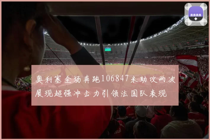 奥利塞全场奔跑106847米助攻两次展现超强冲击力引领法国队表现