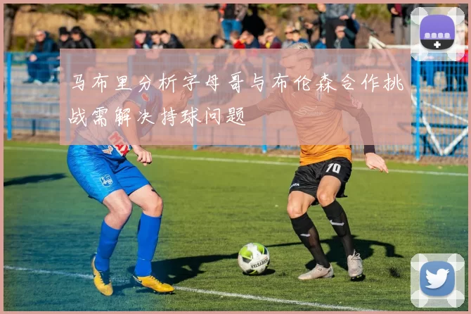 马布里分析字母哥与布伦森合作挑战需解决持球问题