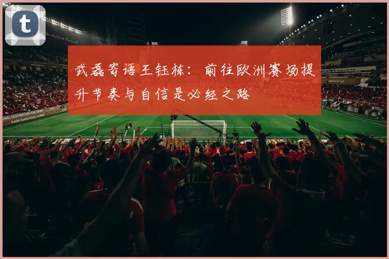 武磊寄语王钰栋：前往欧洲赛场提升节奏与自信是必经之路