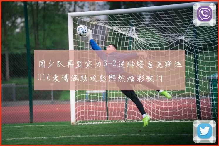 国少队再显实力3-2逆转塔吉克斯坦U16袁博涵助攻彭熙然精彩破门