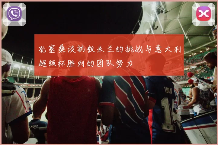 孔塞桑谈执教米兰的挑战与意大利超级杯胜利的团队努力