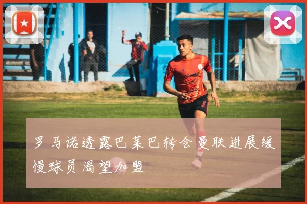 罗马诺透露巴莱巴转会曼联进展缓慢球员渴望加盟