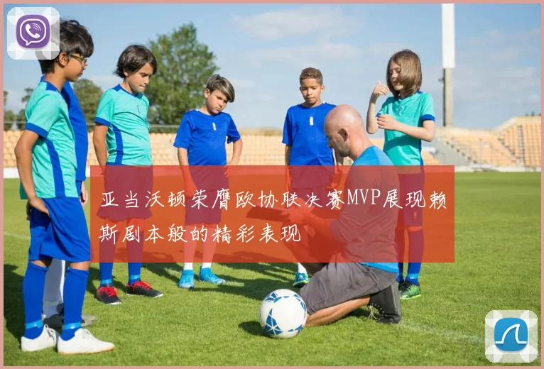 亚当沃顿荣膺欧协联决赛MVP展现赖斯剧本般的精彩表现