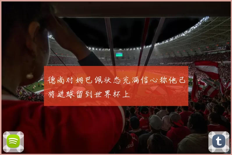 德尚对姆巴佩状态充满信心称他已将进球留到世界杯上