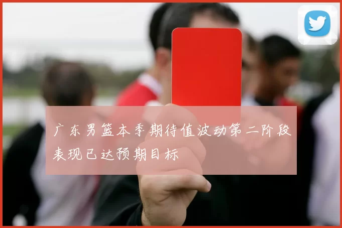 广东男篮本季期待值波动第二阶段表现已达预期目标