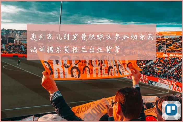 奥利塞儿时穿曼联球衣参加切尔西试训揭示英格兰出生背景