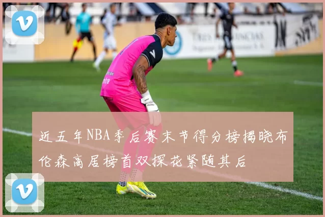 近五年NBA季后赛末节得分榜揭晓布伦森高居榜首双探花紧随其后