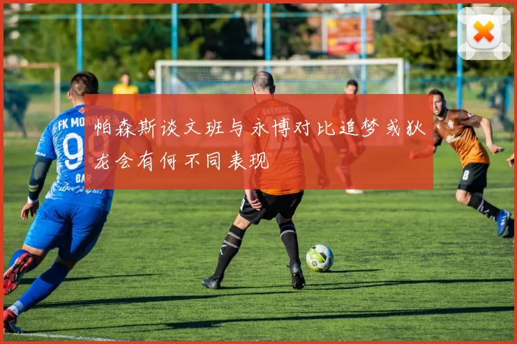 帕森斯谈文班与永博对比追梦或狄龙会有何不同表现