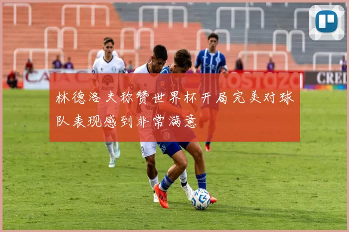 林德洛夫称赞世界杯开局完美对球队表现感到非常满意