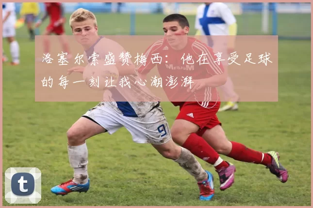 洛塞尔索盛赞梅西：他在享受足球的每一刻让我心潮澎湃