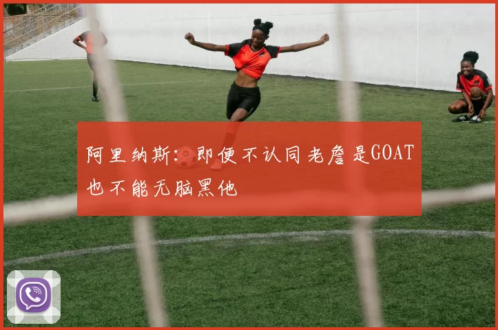 阿里纳斯：即便不认同老詹是GOAT也不能无脑黑他
