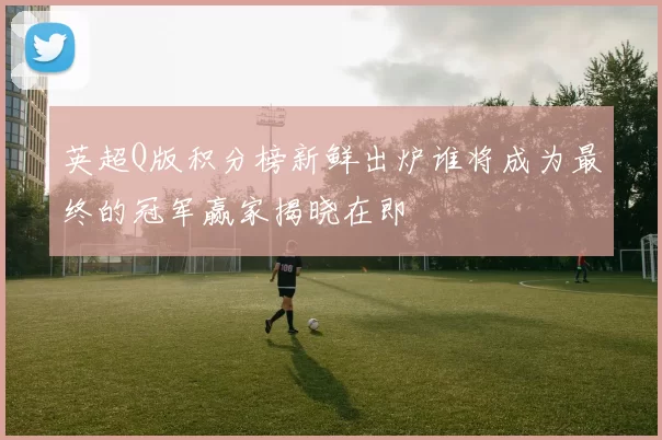 英超Q版积分榜新鲜出炉谁将成为最终的冠军赢家揭晓在即