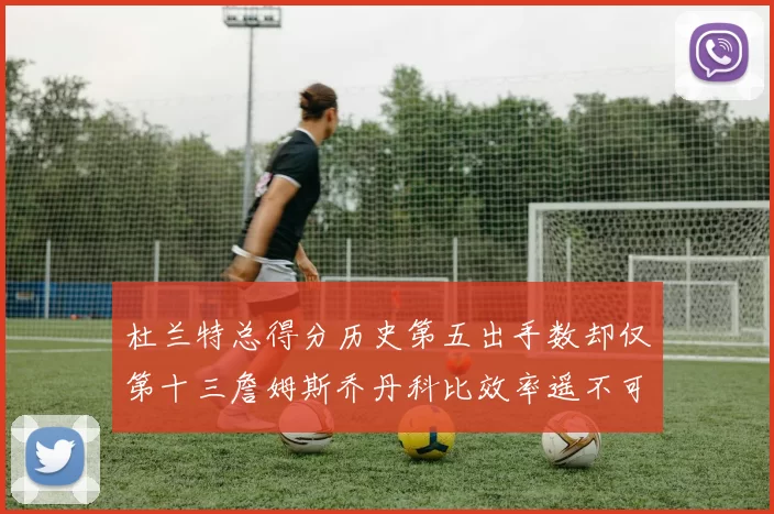 杜兰特总得分历史第五出手数却仅第十三詹姆斯乔丹科比效率遥不可及