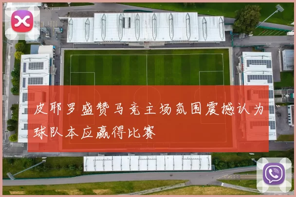 皮耶罗盛赞马竞主场氛围震撼认为球队本应赢得比赛