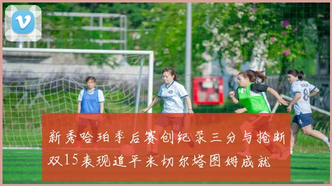 新秀哈珀季后赛创纪录三分与抢断双15表现追平米切尔塔图姆成就