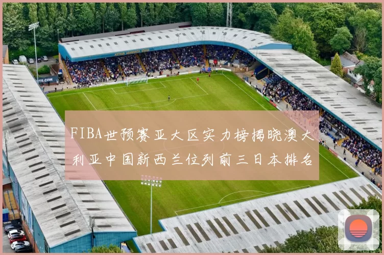 FIBA世预赛亚大区实力榜揭晓澳大利亚中国新西兰位列前三日本排名第六