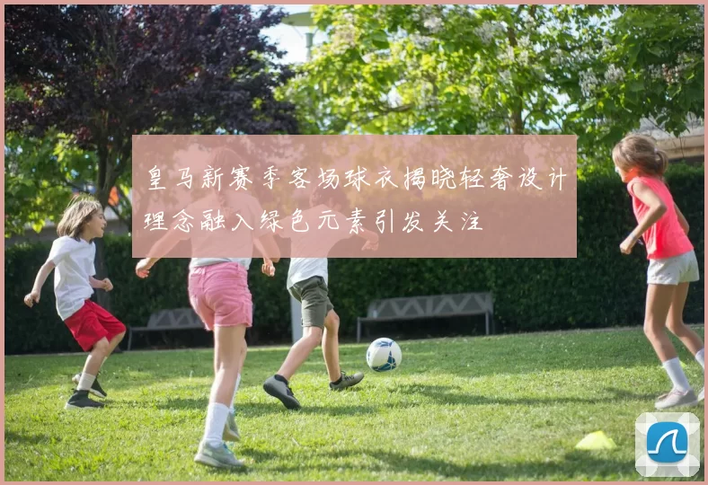 皇马新赛季客场球衣揭晓轻奢设计理念融入绿色元素引发关注