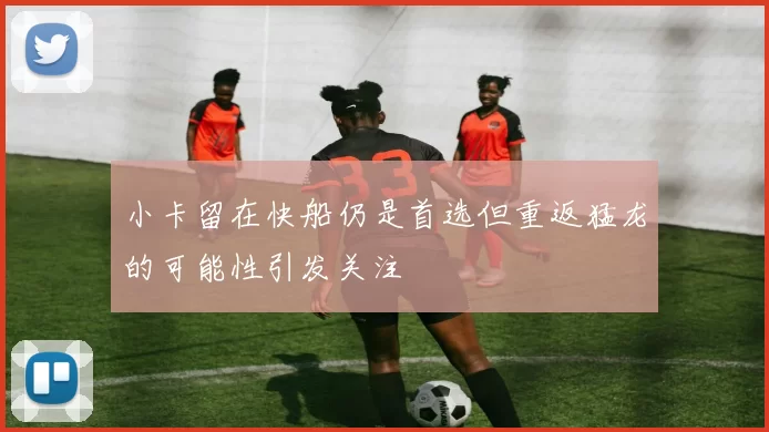 小卡留在快船仍是首选但重返猛龙的可能性引发关注