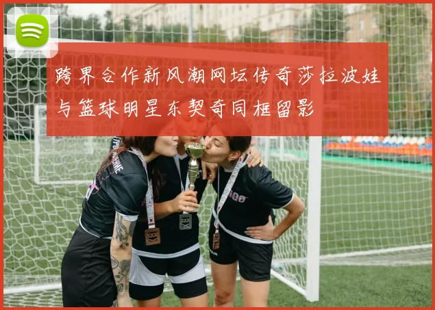 跨界合作新风潮网坛传奇莎拉波娃与篮球明星东契奇同框留影